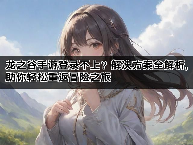 龙之谷手游登录不上？解决方案全解析，助你轻松重返冒险之旅