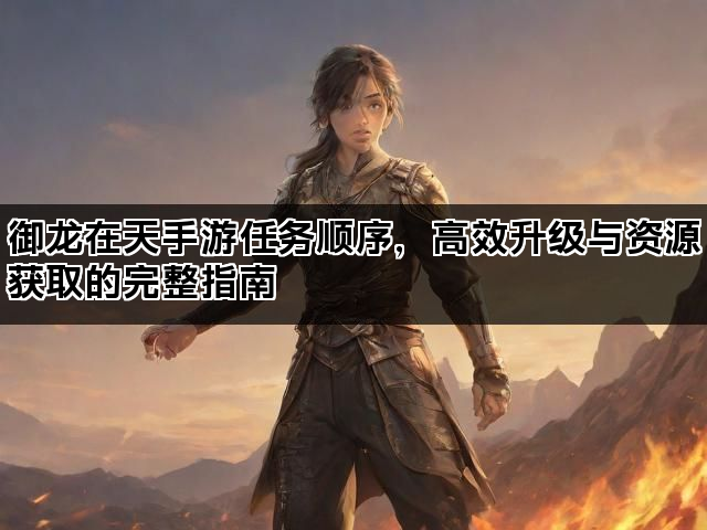 御龙在天手游任务顺序,高效升级与资源获取的完整指南 御龙在天手游任务顺序,高效升级与资源获取的完整指南