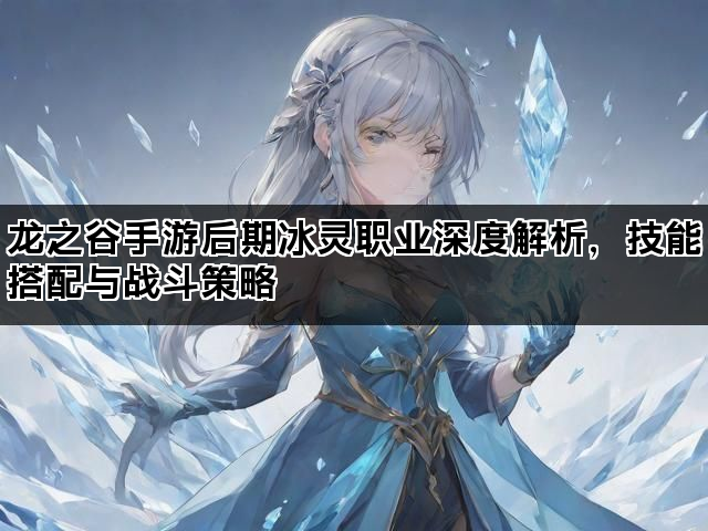 龙之谷手游后期冰灵职业深度解析，技能搭配与战斗策略
