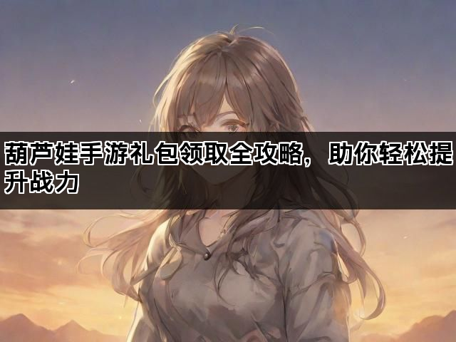 葫芦娃手游礼包领取全攻略，助你轻松提升战力