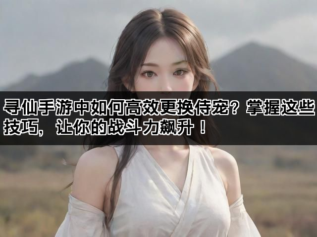 寻仙手游中如何高效更换侍宠？掌握这些技巧，让你的战斗力飙升！