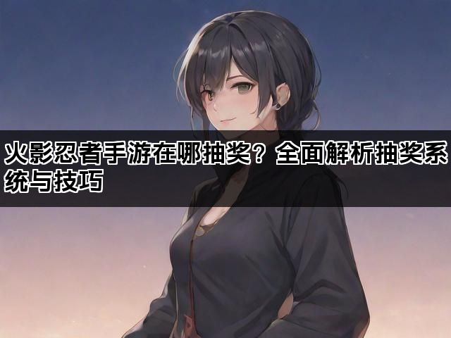 火影忍者手游在哪抽奖？全面解析抽奖系统与技巧
