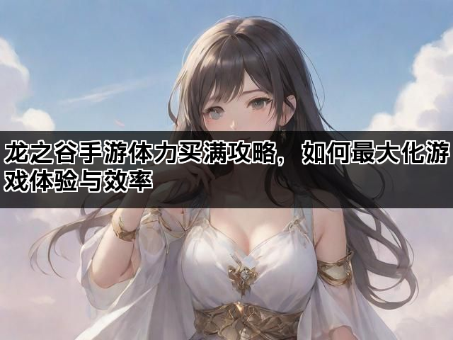 龙之谷手游体力买满攻略，如何最大化游戏体验与效率