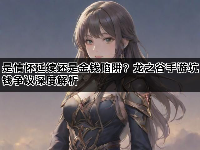 是情怀延续还是金钱陷阱？龙之谷手游坑钱争议深度解析