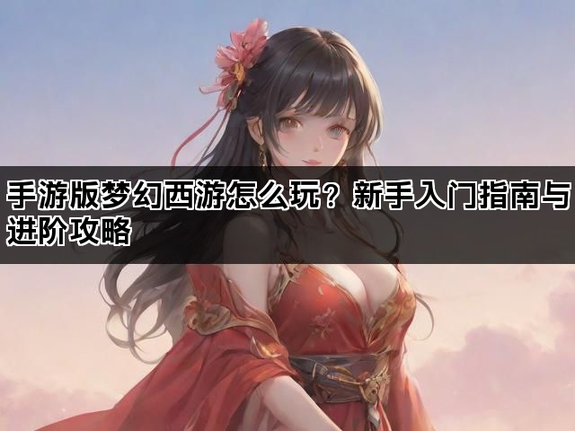 手游版梦幻西游怎么玩？新手入门指南与进阶攻略