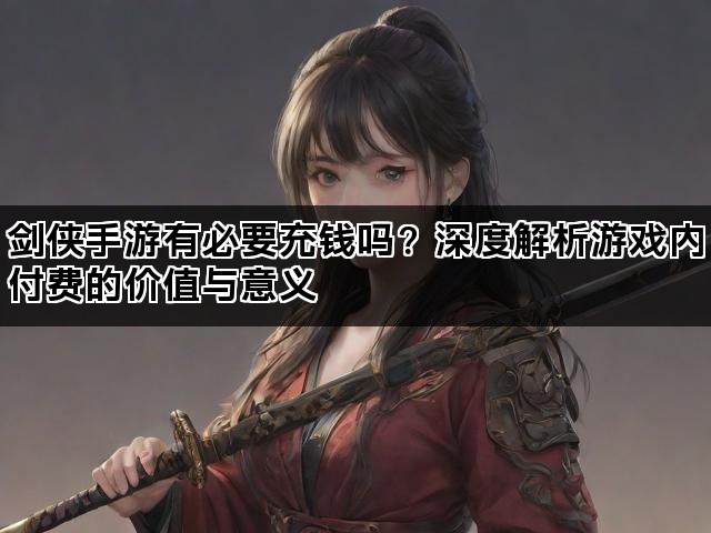 剑侠手游有必要充钱吗？深度解析游戏内付费的价值与意义