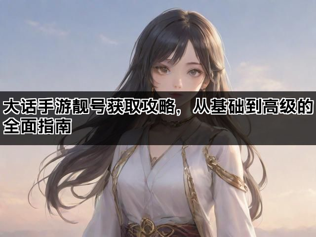 大话手游靓号获取攻略，从基础到高级的全面指南