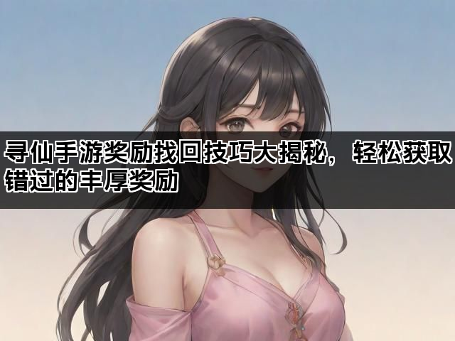 寻仙手游奖励找回技巧大揭秘，轻松获取错过的丰厚奖励