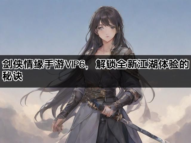 剑侠情缘手游VIP6，解锁全新江湖体验的秘诀