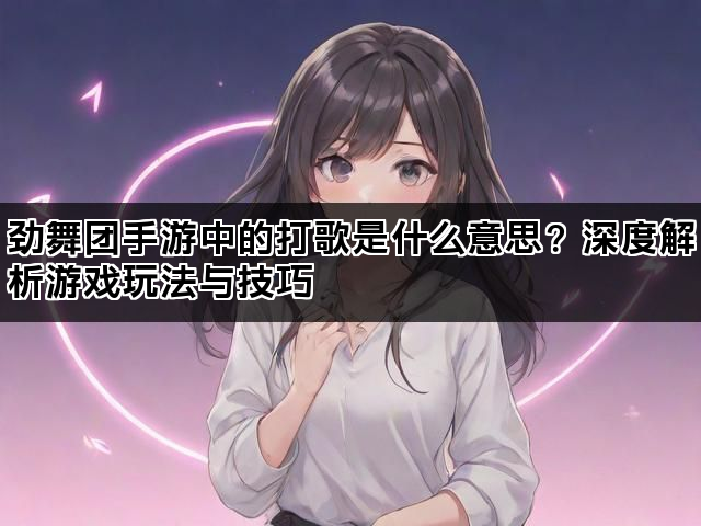 劲舞团手游中的打歌是什么意思？深度解析游戏玩法与技巧