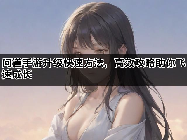 问道手游升级快速方法，高效攻略助你飞速成长