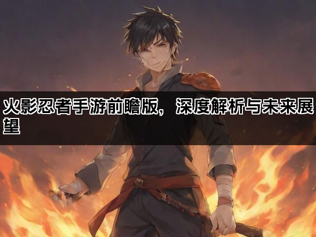 火影忍者手游前瞻版，深度解析与未来展望