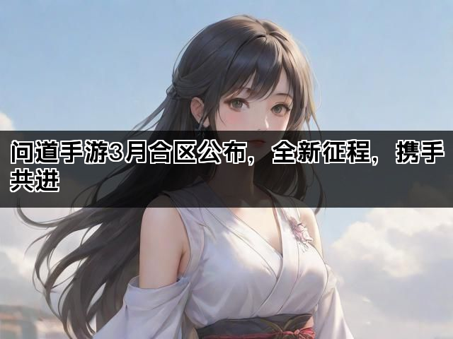 问道手游3月合区公布，全新征程，携手共进