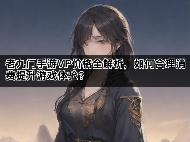 老九门手游VIP价格全解析，如何合理消费提升游戏体验？