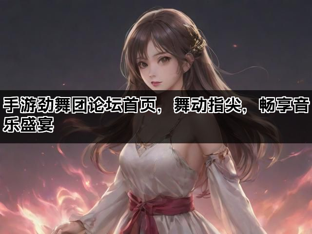 手游劲舞团论坛首页，舞动指尖，畅享音乐盛宴