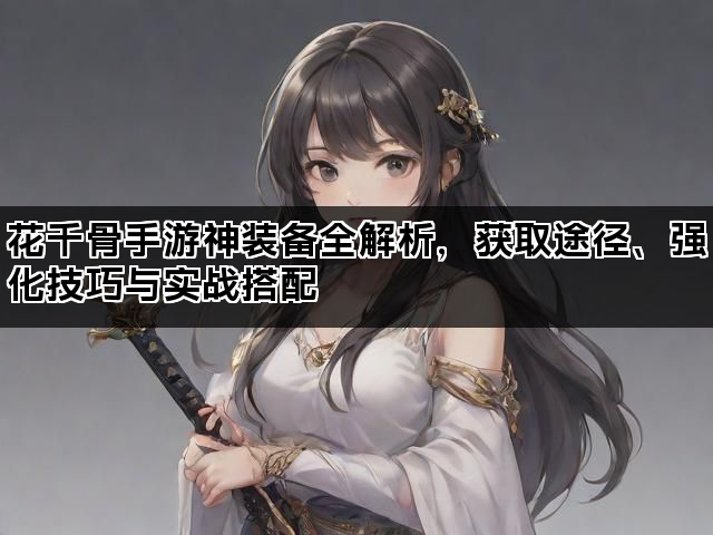花千骨手游神装备全解析，获取途径、强化技巧与实战搭配
