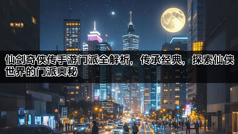 仙剑奇侠传手游门派全解析，传承经典，探索仙侠世界的门派奥秘