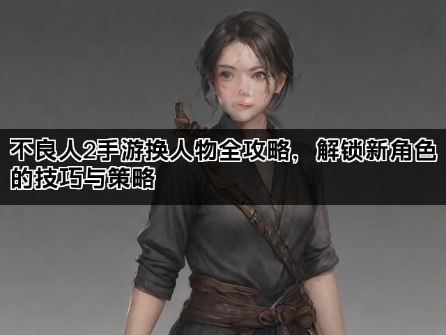 不良人2手游换人物全攻略，解锁新角色的技巧与策略