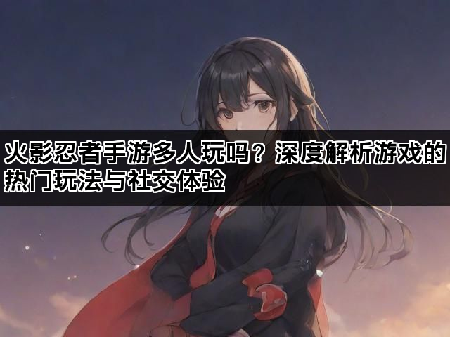 火影忍者手游多人玩吗？深度解析游戏的热门玩法与社交体验