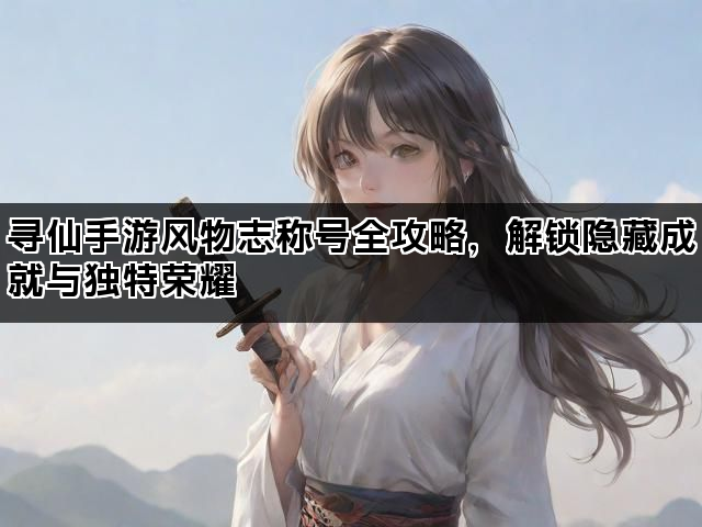 寻仙手游风物志称号全攻略，解锁隐藏成就与独特荣耀