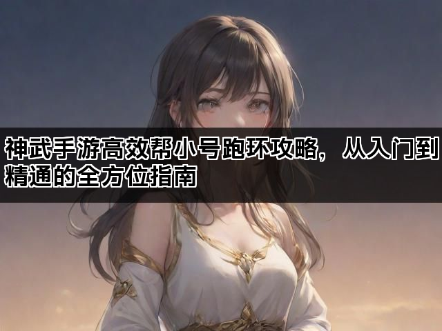 神武手游高效帮小号跑环攻略，从入门到精通的全方位指南