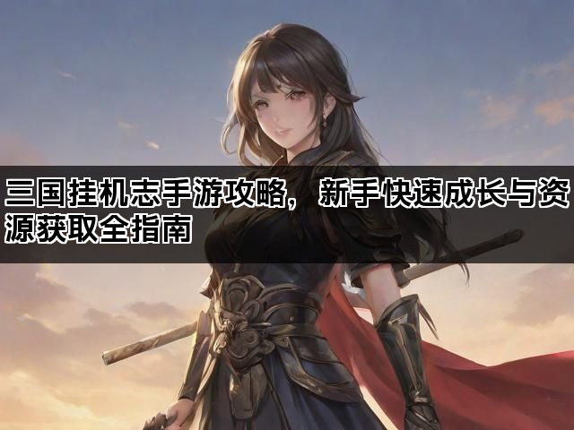 三国挂机志手游攻略，新手快速成长与资源获取全指南