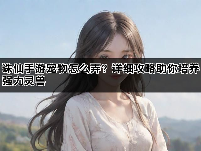 诛仙手游宠物怎么弄？详细攻略助你培养强力灵兽