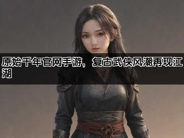 原始千年官网手游，复古武侠风潮再现江湖