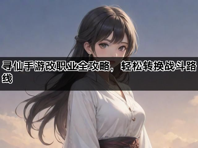 寻仙手游改职业全攻略，轻松转换战斗路线