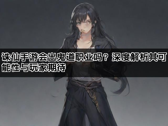诛仙手游会出鬼道职业吗？深度解析其可能性与玩家期待