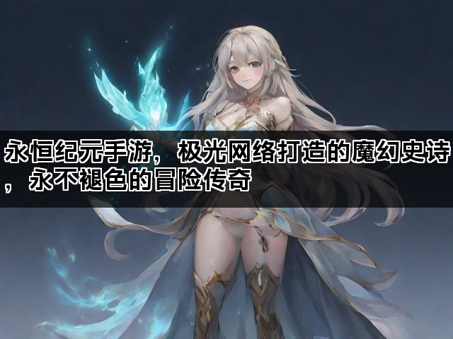 永恒纪元手游，极光网络打造的魔幻史诗，永不褪色的冒险传奇