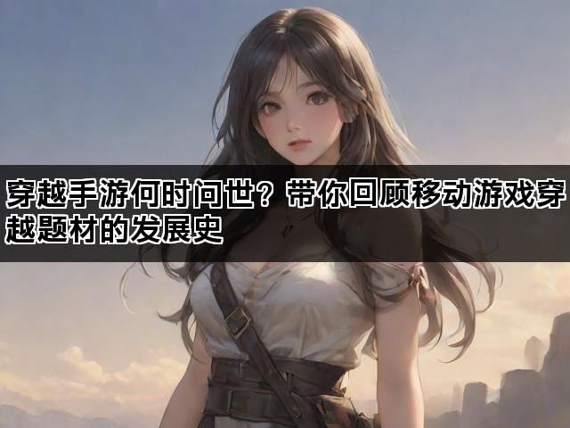 穿越手游何时问世？带你回顾移动游戏穿越题材的发展史