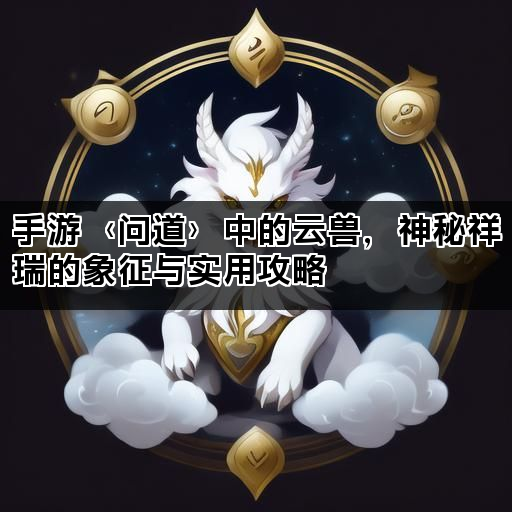 手游〈问道〉中的云兽，神秘祥瑞的象征与实用攻略