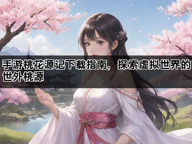 手游桃花源记下载指南，探索虚拟世界的世外桃源