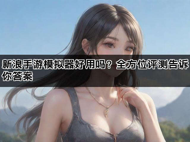 新浪手游模拟器好用吗？全方位评测告诉你答案