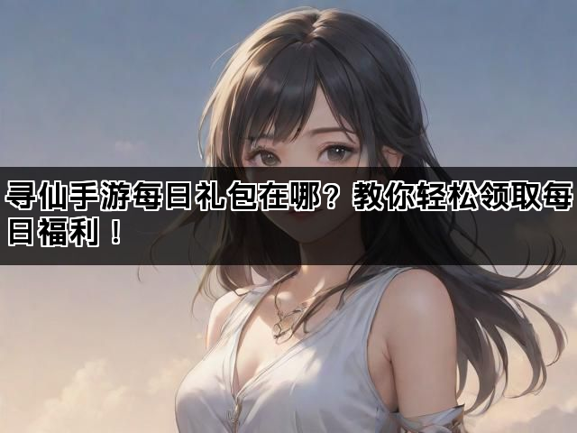 寻仙手游每日礼包在哪？教你轻松领取每日福利！