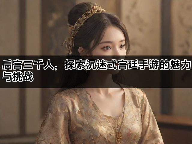 后宫三千人，探索沉迷式宫廷手游的魅力与挑战