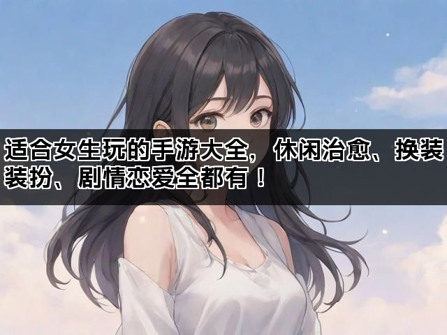 适合女生玩的手游大全，休闲治愈、换装装扮、剧情恋爱全都有！