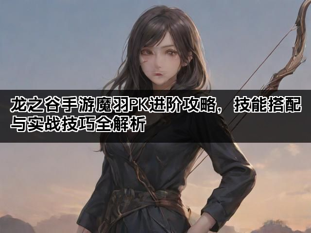 龙之谷手游魔羽PK进阶攻略，技能搭配与实战技巧全解析