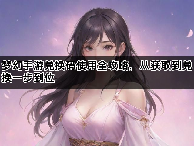 梦幻手游兑换码使用全攻略，从获取到兑换一步到位