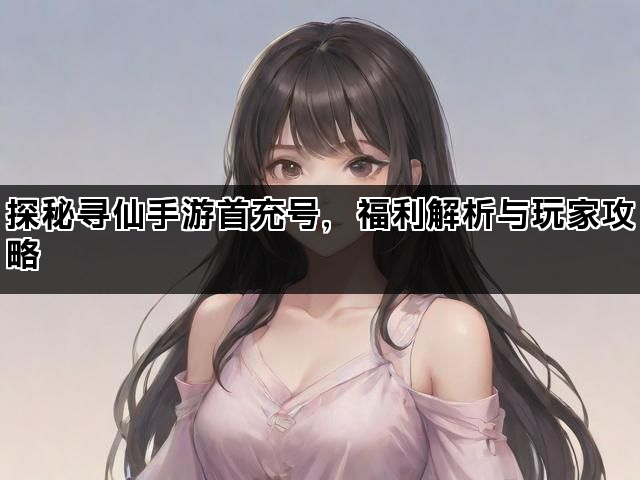 探秘寻仙手游首充号，福利解析与玩家攻略