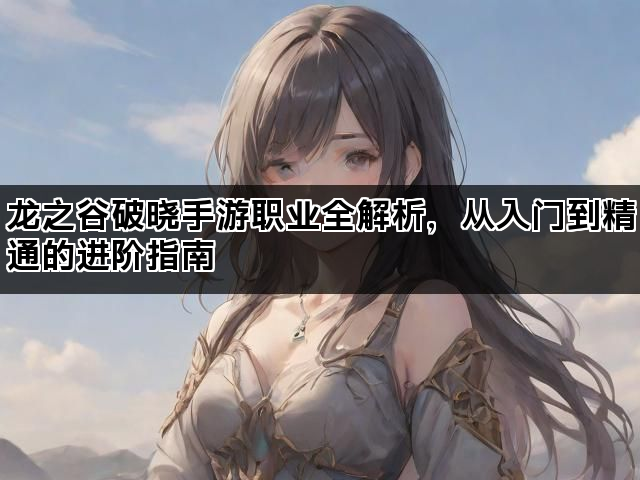 龙之谷破晓手游职业全解析，从入门到精通的进阶指南