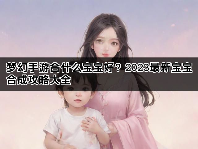 梦幻手游合什么宝宝好？2023最新宝宝合成攻略大全