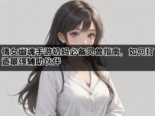 倩女幽魂手游奶妈必备灵兽指南，如何打造最强辅助伙伴