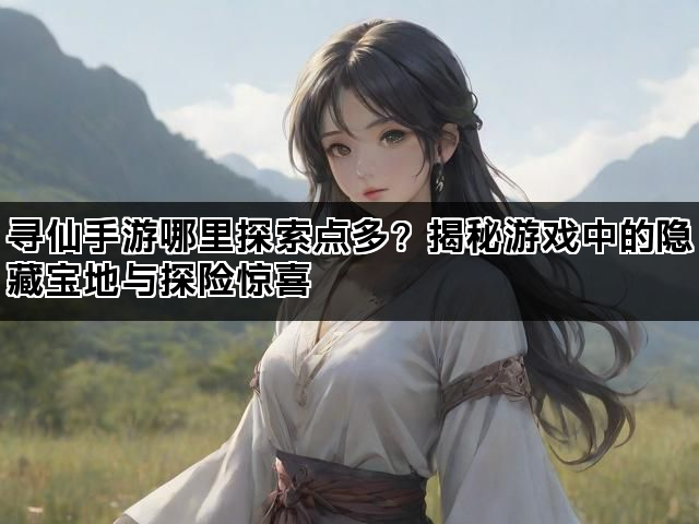 寻仙手游哪里探索点多？揭秘游戏中的隐藏宝地与探险惊喜