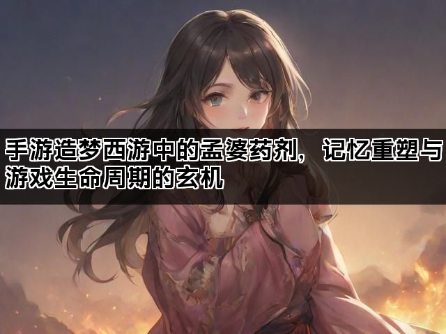 手游造梦西游中的孟婆药剂，记忆重塑与游戏生命周期的玄机