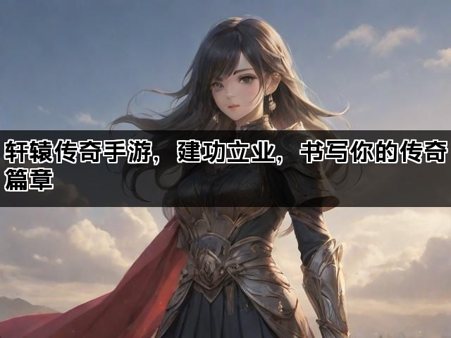 轩辕传奇手游，建功立业，书写你的传奇篇章