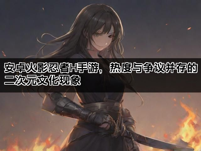 安卓火影忍者H手游，热度与争议并存的二次元文化现象