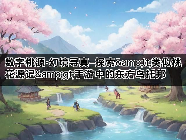 数字桃源·幻境寻真—探索&lt;类似桃花源记&gt;手游中的东方乌托邦