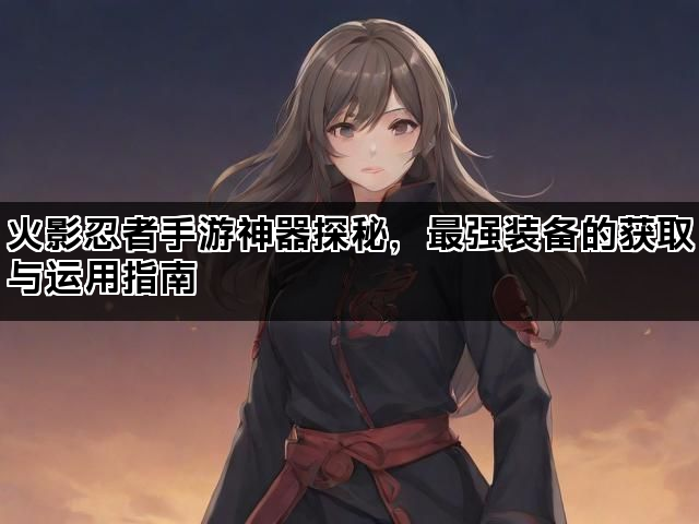 火影忍者手游神器探秘，最强装备的获取与运用指南